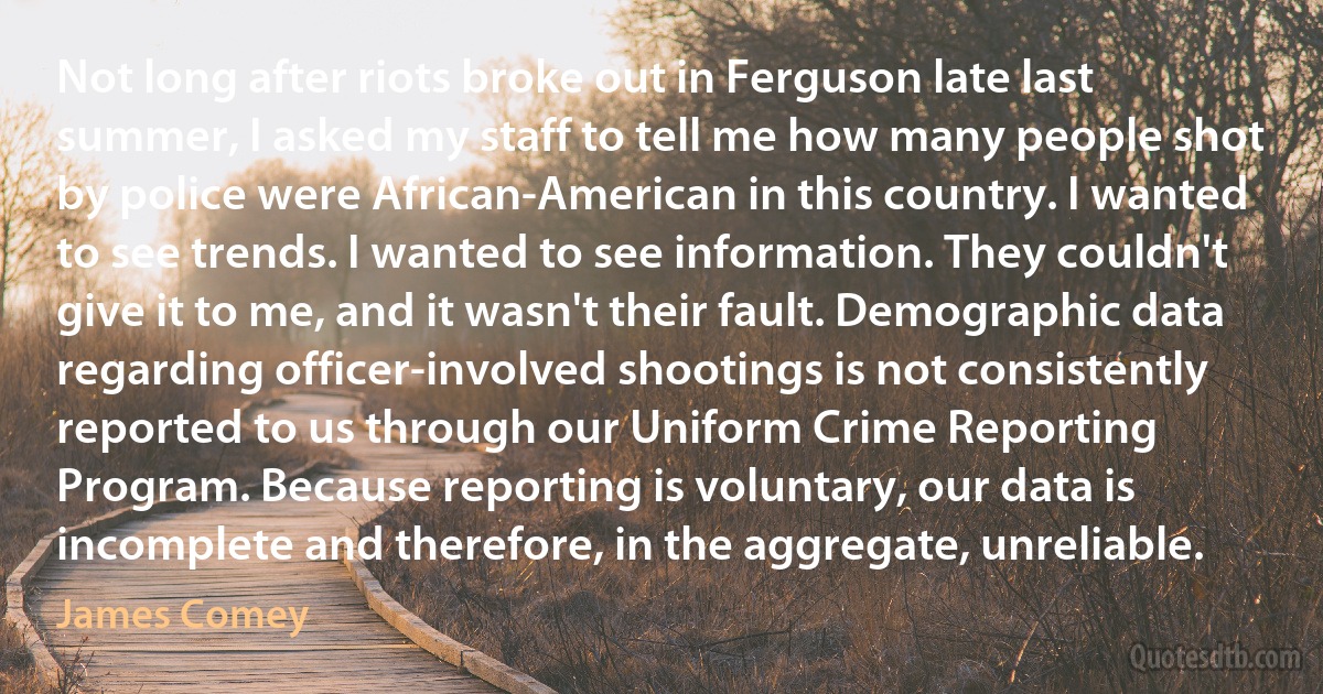 Not long after riots broke out in Ferguson late last summer, I asked my staff to tell me how many people shot by police were African-American in this country. I wanted to see trends. I wanted to see information. They couldn't give it to me, and it wasn't their fault. Demographic data regarding officer-involved shootings is not consistently reported to us through our Uniform Crime Reporting Program. Because reporting is voluntary, our data is incomplete and therefore, in the aggregate, unreliable. (James Comey)