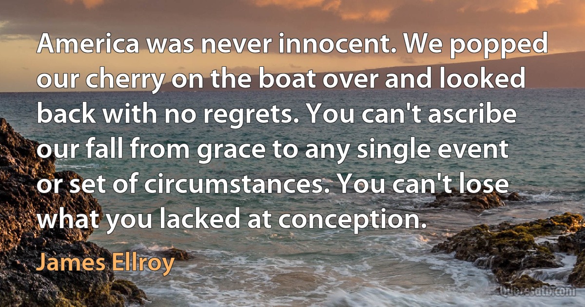 America was never innocent. We popped our cherry on the boat over and looked back with no regrets. You can't ascribe our fall from grace to any single event or set of circumstances. You can't lose what you lacked at conception. (James Ellroy)