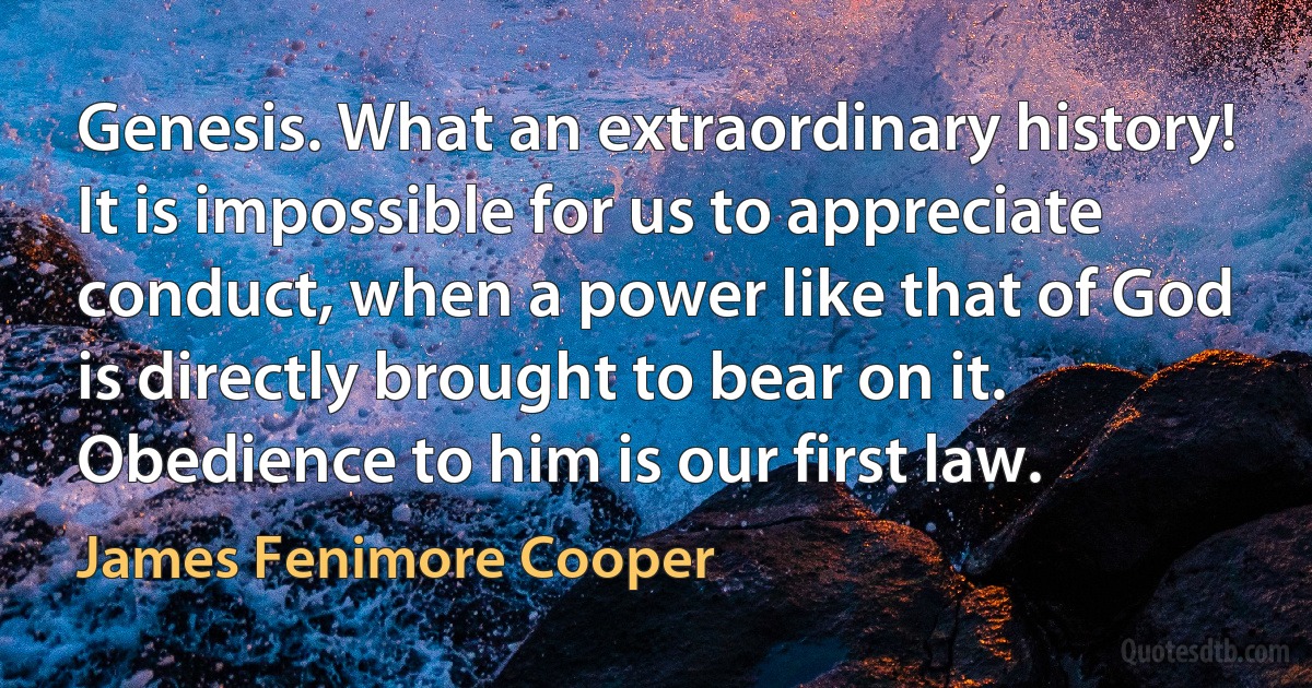 Genesis. What an extraordinary history! It is impossible for us to appreciate conduct, when a power like that of God is directly brought to bear on it. Obedience to him is our first law. (James Fenimore Cooper)