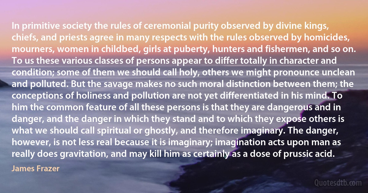 In primitive society the rules of ceremonial purity observed by divine kings, chiefs, and priests agree in many respects with the rules observed by homicides, mourners, women in childbed, girls at puberty, hunters and fishermen, and so on. To us these various classes of persons appear to differ totally in character and condition; some of them we should call holy, others we might pronounce unclean and polluted. But the savage makes no such moral distinction between them; the conceptions of holiness and pollution are not yet differentiated in his mind. To him the common feature of all these persons is that they are dangerous and in danger, and the danger in which they stand and to which they expose others is what we should call spiritual or ghostly, and therefore imaginary. The danger, however, is not less real because it is imaginary; imagination acts upon man as really does gravitation, and may kill him as certainly as a dose of prussic acid. (James Frazer)