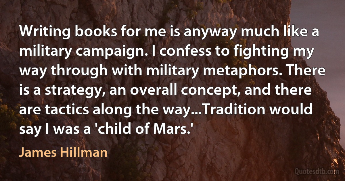 Writing books for me is anyway much like a military campaign. I confess to fighting my way through with military metaphors. There is a strategy, an overall concept, and there are tactics along the way...Tradition would say I was a 'child of Mars.' (James Hillman)