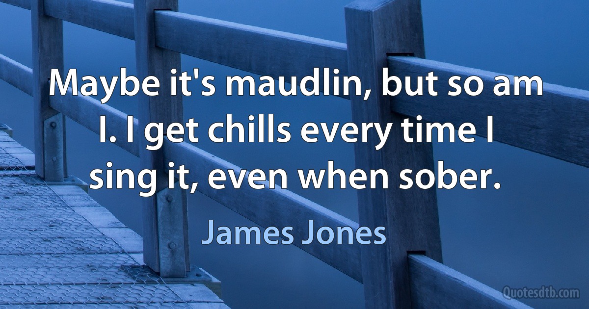 Maybe it's maudlin, but so am I. I get chills every time I sing it, even when sober. (James Jones)