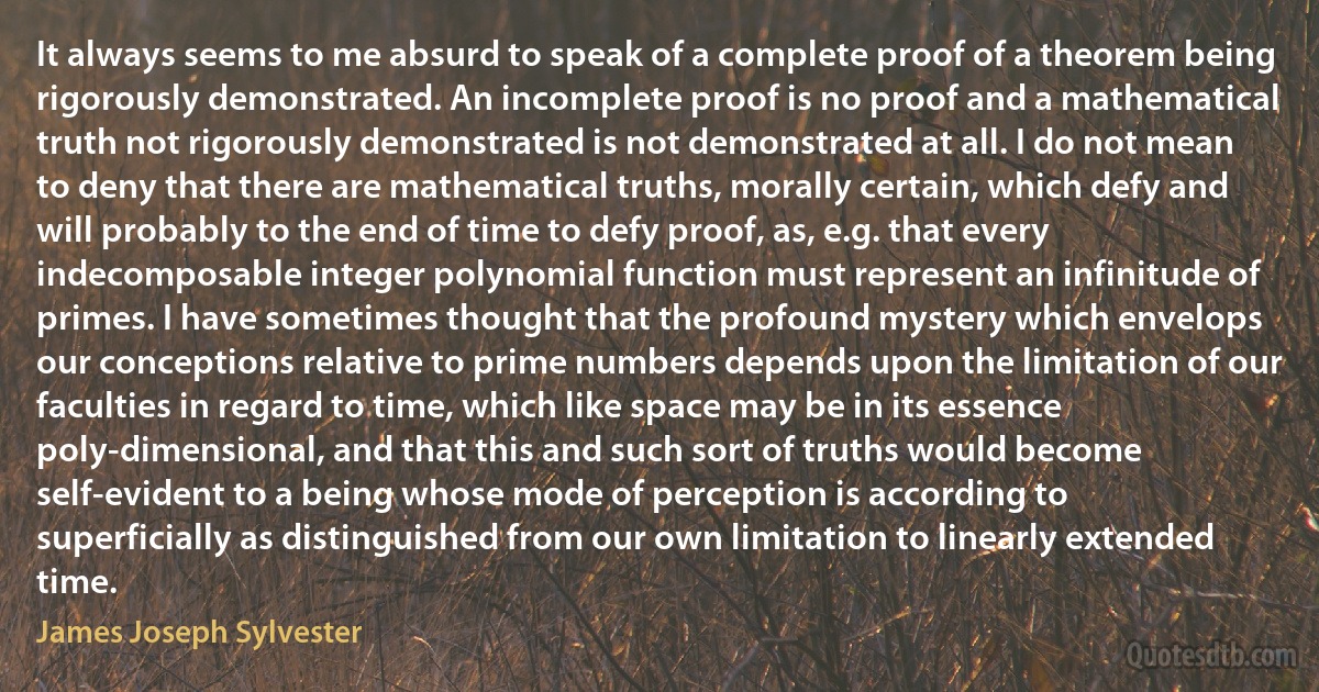 It always seems to me absurd to speak of a complete proof of a theorem being rigorously demonstrated. An incomplete proof is no proof and a mathematical truth not rigorously demonstrated is not demonstrated at all. I do not mean to deny that there are mathematical truths, morally certain, which defy and will probably to the end of time to defy proof, as, e.g. that every indecomposable integer polynomial function must represent an infinitude of primes. I have sometimes thought that the profound mystery which envelops our conceptions relative to prime numbers depends upon the limitation of our faculties in regard to time, which like space may be in its essence poly-dimensional, and that this and such sort of truths would become self-evident to a being whose mode of perception is according to superficially as distinguished from our own limitation to linearly extended time. (James Joseph Sylvester)