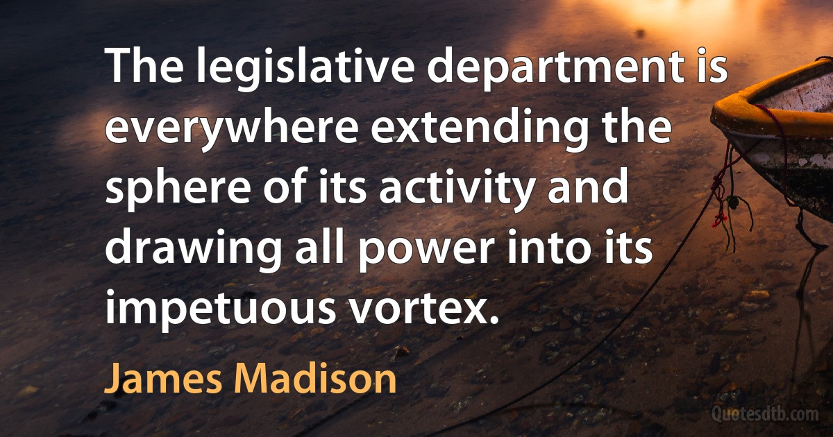 The legislative department is everywhere extending the sphere of its activity and drawing all power into its impetuous vortex. (James Madison)