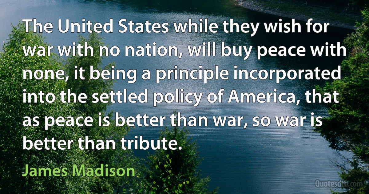 The United States while they wish for war with no nation, will buy peace with none, it being a principle incorporated into the settled policy of America, that as peace is better than war, so war is better than tribute. (James Madison)