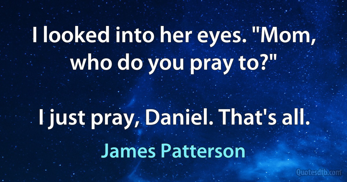 I looked into her eyes. "Mom, who do you pray to?"

I just pray, Daniel. That's all. (James Patterson)