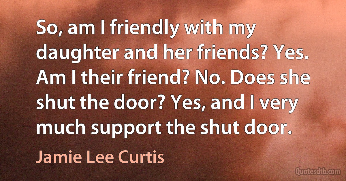 So, am I friendly with my daughter and her friends? Yes. Am I their friend? No. Does she shut the door? Yes, and I very much support the shut door. (Jamie Lee Curtis)