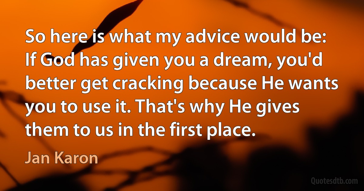 So here is what my advice would be: If God has given you a dream, you'd better get cracking because He wants you to use it. That's why He gives them to us in the first place. (Jan Karon)