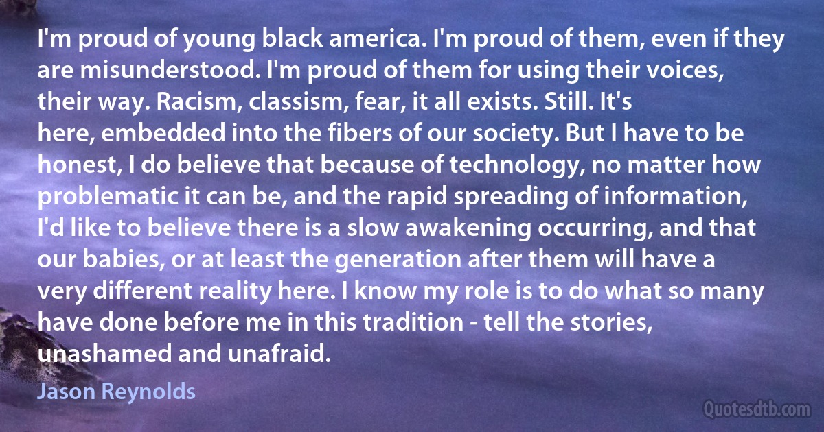 I'm proud of young black america. I'm proud of them, even if they are misunderstood. I'm proud of them for using their voices, their way. Racism, classism, fear, it all exists. Still. It's here, embedded into the fibers of our society. But I have to be honest, I do believe that because of technology, no matter how problematic it can be, and the rapid spreading of information, I'd like to believe there is a slow awakening occurring, and that our babies, or at least the generation after them will have a very different reality here. I know my role is to do what so many have done before me in this tradition - tell the stories, unashamed and unafraid. (Jason Reynolds)