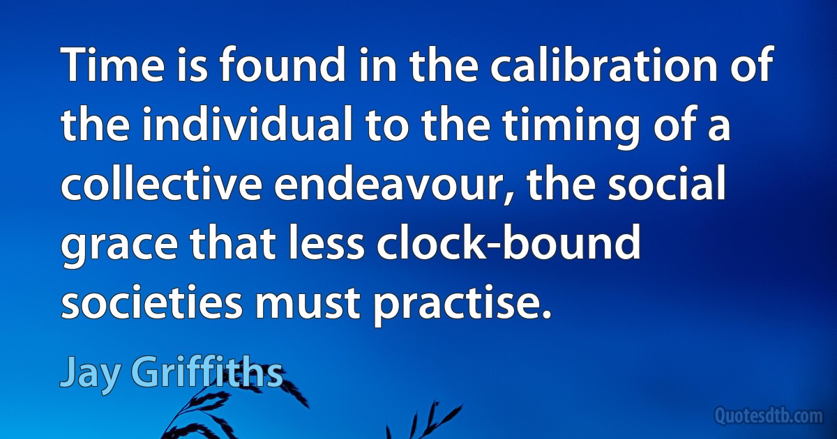 Time is found in the calibration of the individual to the timing of a collective endeavour, the social grace that less clock-bound societies must practise. (Jay Griffiths)