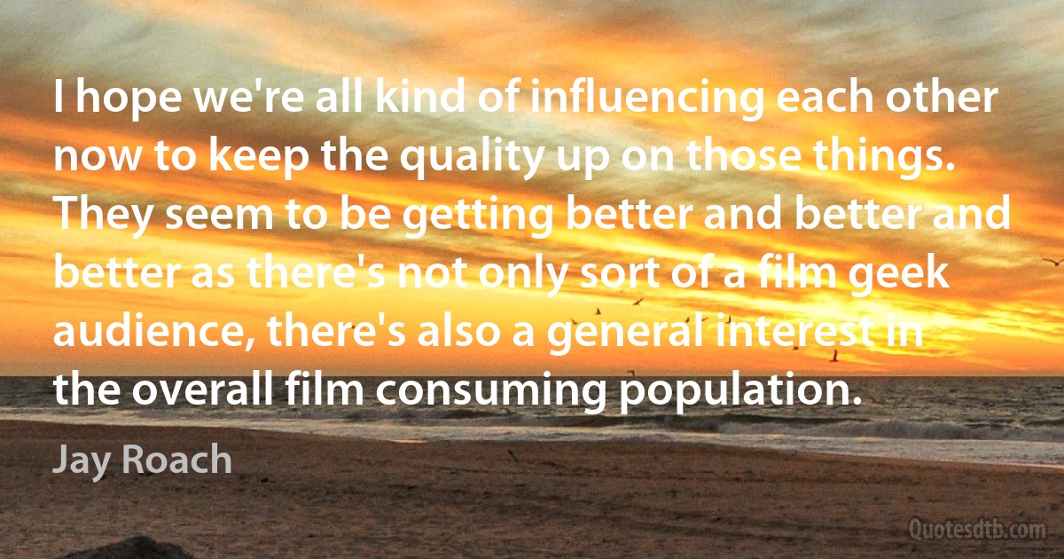 I hope we're all kind of influencing each other now to keep the quality up on those things. They seem to be getting better and better and better as there's not only sort of a film geek audience, there's also a general interest in the overall film consuming population. (Jay Roach)