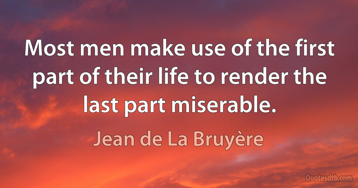 Most men make use of the first part of their life to render the last part miserable. (Jean de La Bruyère)