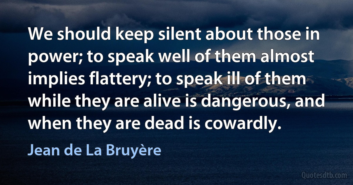 We should keep silent about those in power; to speak well of them almost implies flattery; to speak ill of them while they are alive is dangerous, and when they are dead is cowardly. (Jean de La Bruyère)