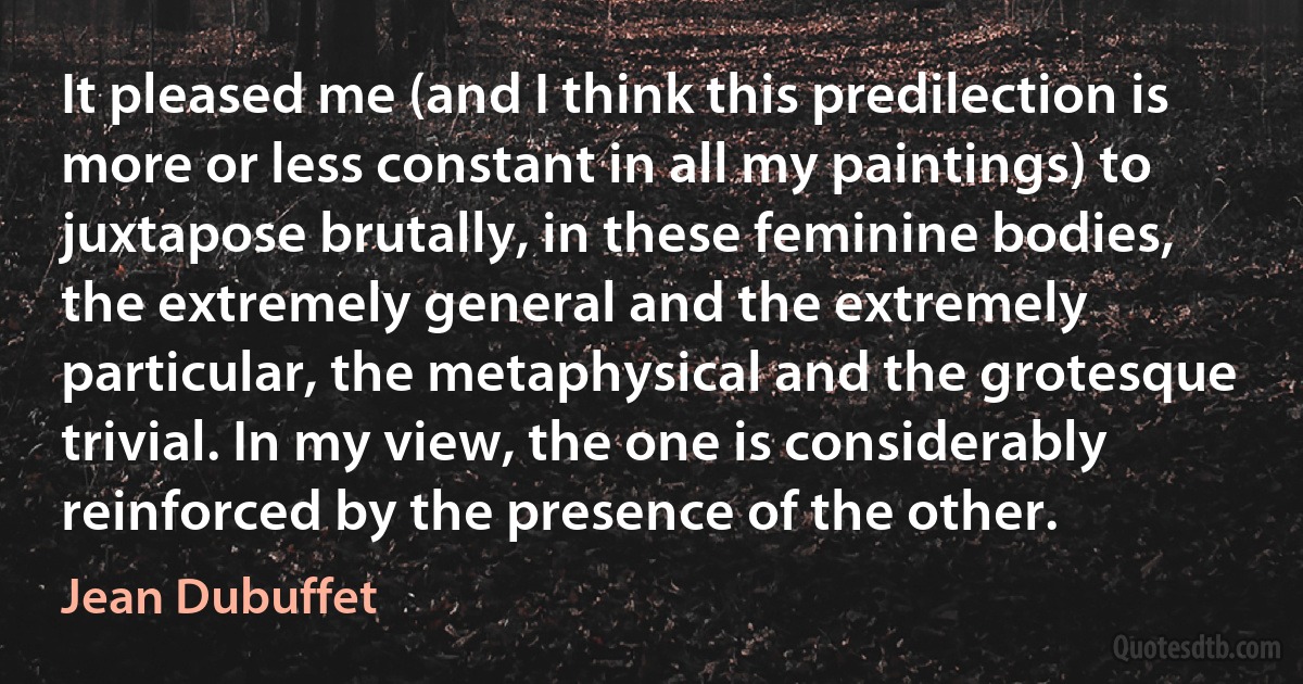 It pleased me (and I think this predilection is more or less constant in all my paintings) to juxtapose brutally, in these feminine bodies, the extremely general and the extremely particular, the metaphysical and the grotesque trivial. In my view, the one is considerably reinforced by the presence of the other. (Jean Dubuffet)