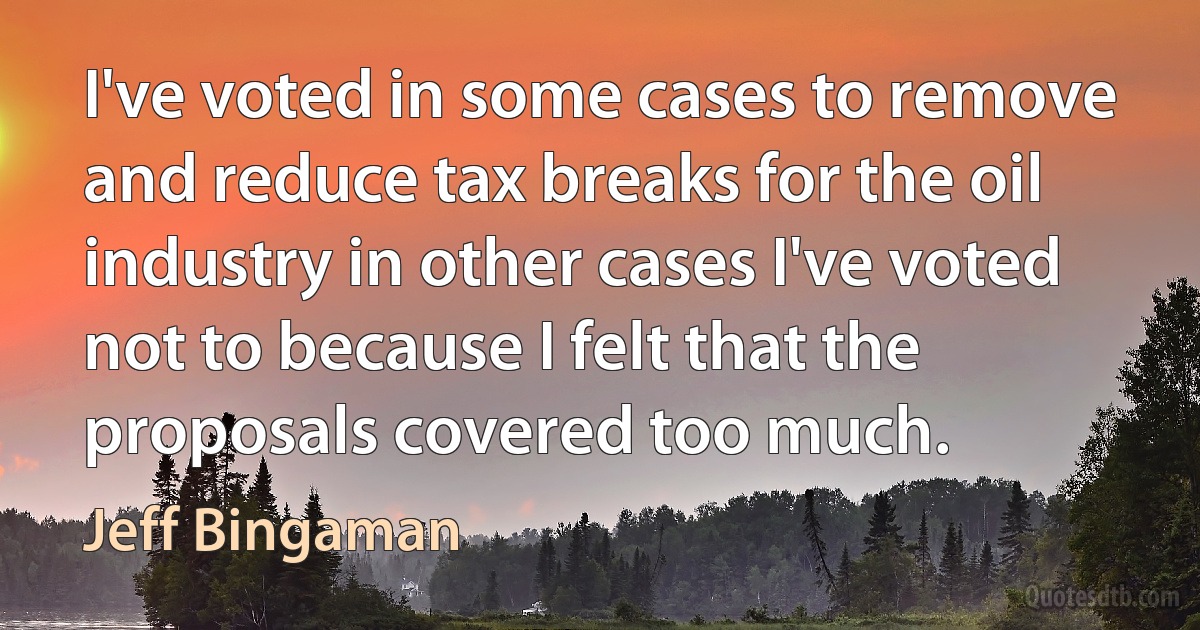 I've voted in some cases to remove and reduce tax breaks for the oil industry in other cases I've voted not to because I felt that the proposals covered too much. (Jeff Bingaman)