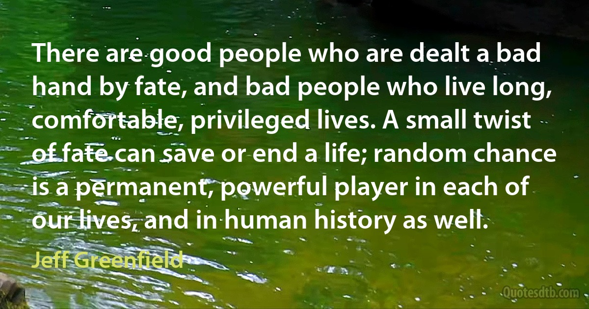 There are good people who are dealt a bad hand by fate, and bad people who live long, comfortable, privileged lives. A small twist of fate can save or end a life; random chance is a permanent, powerful player in each of our lives, and in human history as well. (Jeff Greenfield)