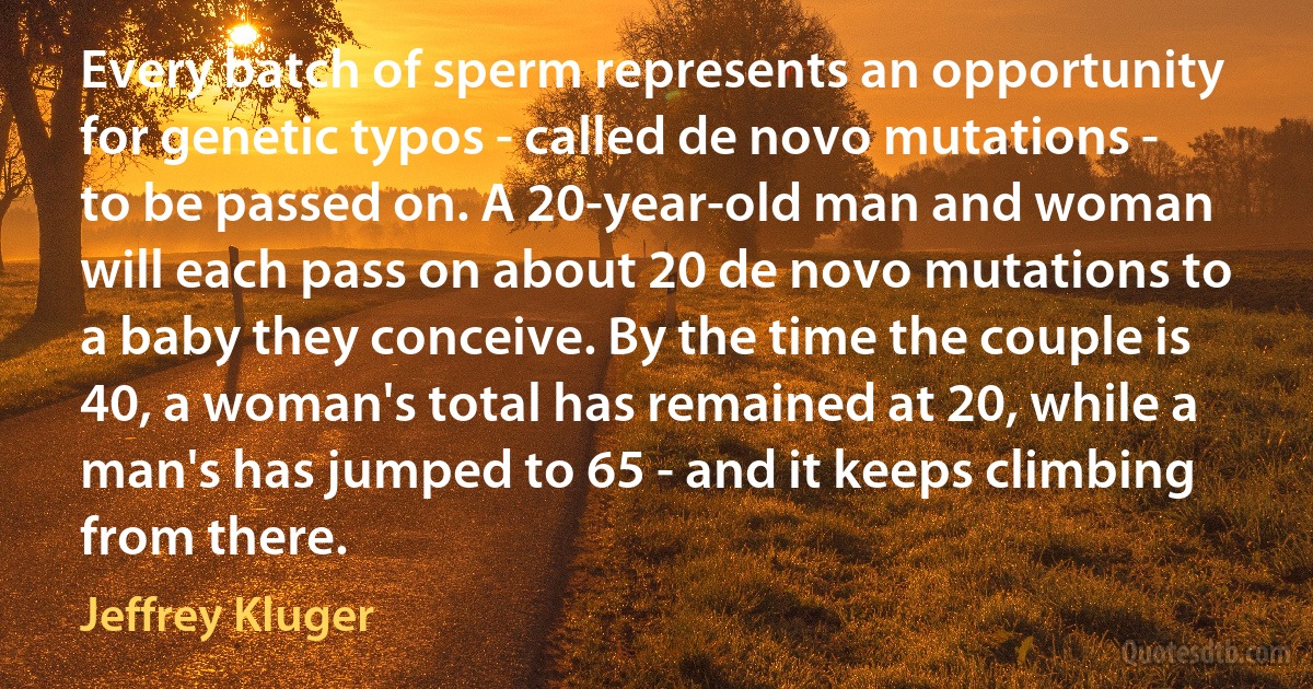 Every batch of sperm represents an opportunity for genetic typos - called de novo mutations - to be passed on. A 20-year-old man and woman will each pass on about 20 de novo mutations to a baby they conceive. By the time the couple is 40, a woman's total has remained at 20, while a man's has jumped to 65 - and it keeps climbing from there. (Jeffrey Kluger)