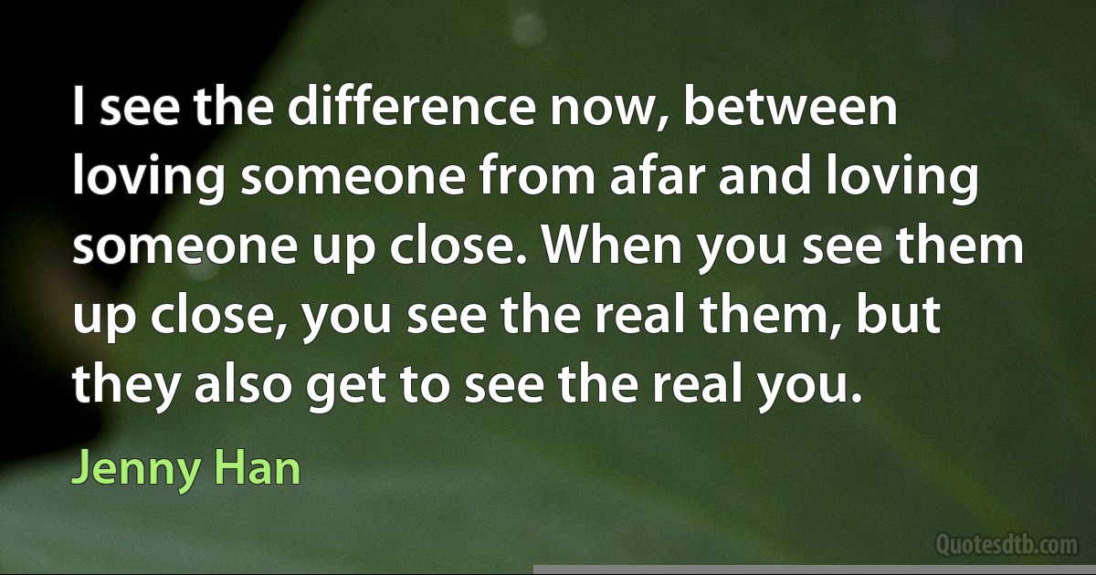 I see the difference now, between loving someone from afar and loving someone up close. When you see them up close, you see the real them, but they also get to see the real you. (Jenny Han)