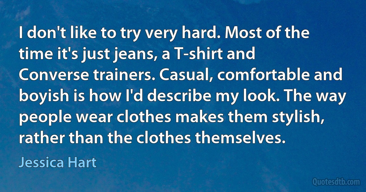 I don't like to try very hard. Most of the time it's just jeans, a T-shirt and Converse trainers. Casual, comfortable and boyish is how I'd describe my look. The way people wear clothes makes them stylish, rather than the clothes themselves. (Jessica Hart)