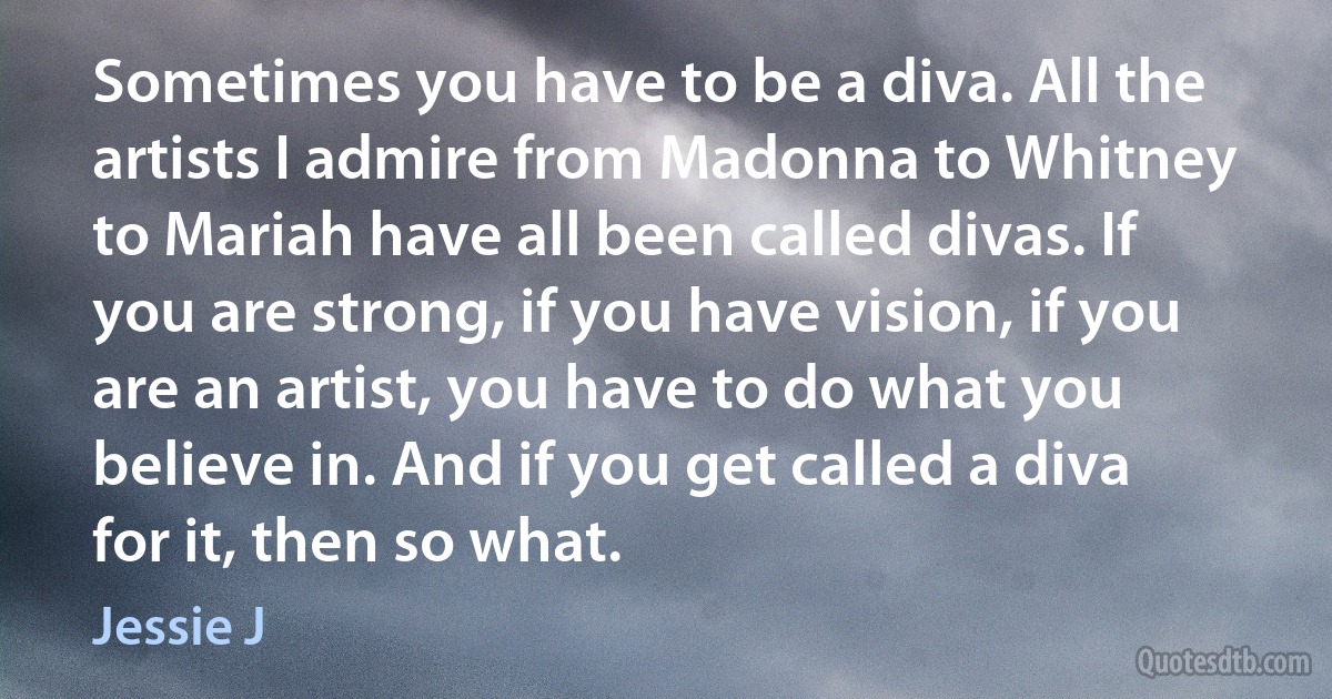 Sometimes you have to be a diva. All the artists I admire from Madonna to Whitney to Mariah have all been called divas. If you are strong, if you have vision, if you are an artist, you have to do what you believe in. And if you get called a diva for it, then so what. (Jessie J)