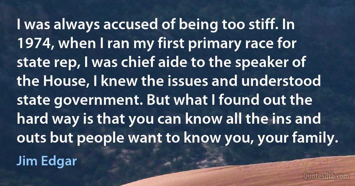 I was always accused of being too stiff. In 1974, when I ran my first primary race for state rep, I was chief aide to the speaker of the House, I knew the issues and understood state government. But what I found out the hard way is that you can know all the ins and outs but people want to know you, your family. (Jim Edgar)