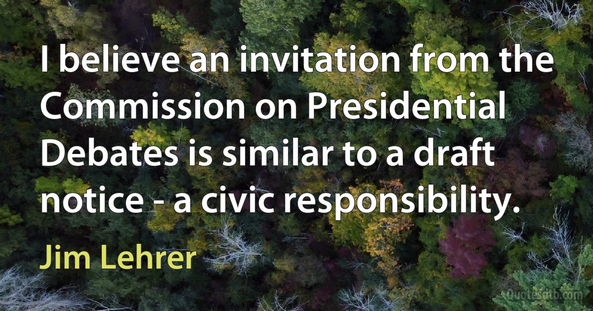 I believe an invitation from the Commission on Presidential Debates is similar to a draft notice - a civic responsibility. (Jim Lehrer)