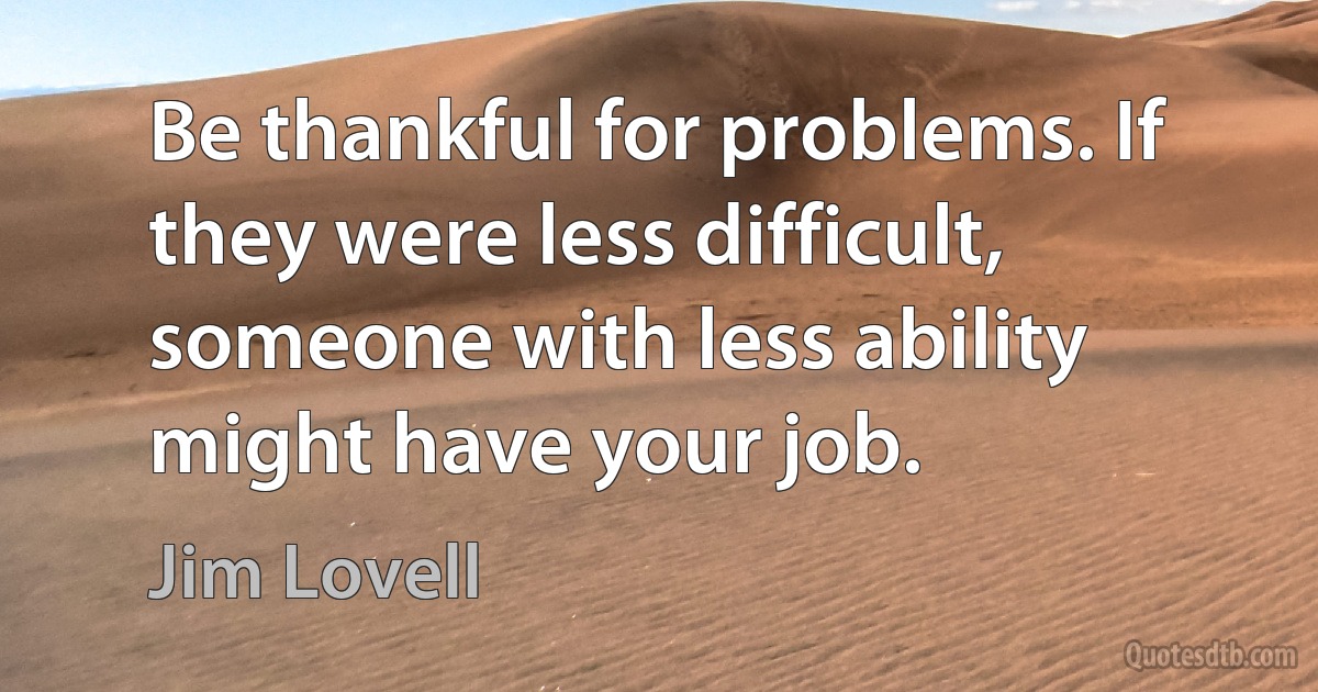 Be thankful for problems. If they were less difficult, someone with less ability might have your job. (Jim Lovell)