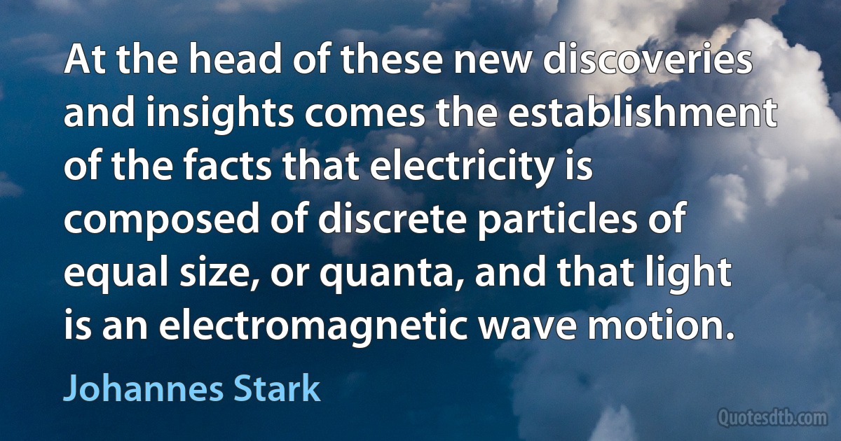 At the head of these new discoveries and insights comes the establishment of the facts that electricity is composed of discrete particles of equal size, or quanta, and that light is an electromagnetic wave motion. (Johannes Stark)