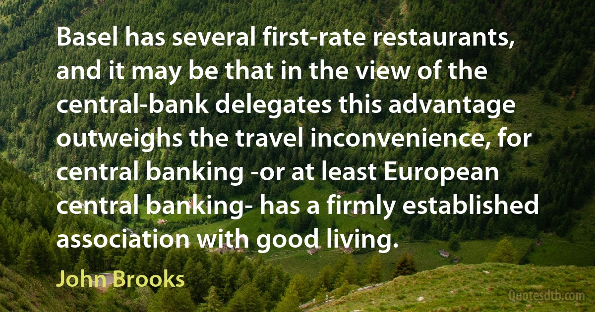 Basel has several first-rate restaurants, and it may be that in the view of the central-bank delegates this advantage outweighs the travel inconvenience, for central banking -or at least European central banking- has a firmly established association with good living. (John Brooks)