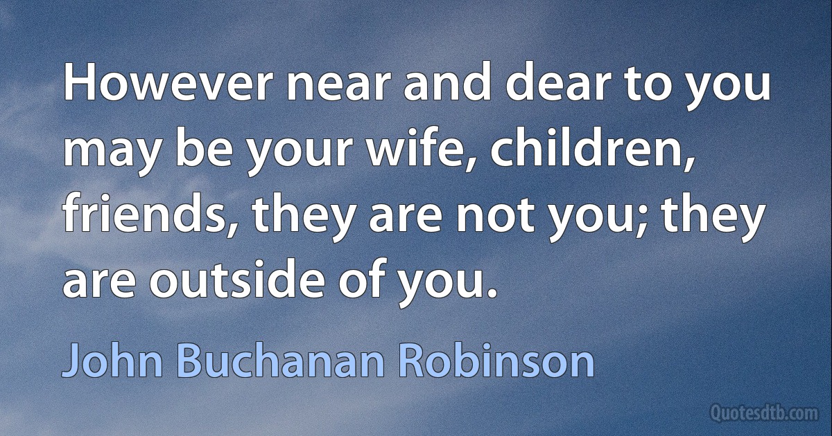 However near and dear to you may be your wife, children, friends, they are not you; they are outside of you. (John Buchanan Robinson)