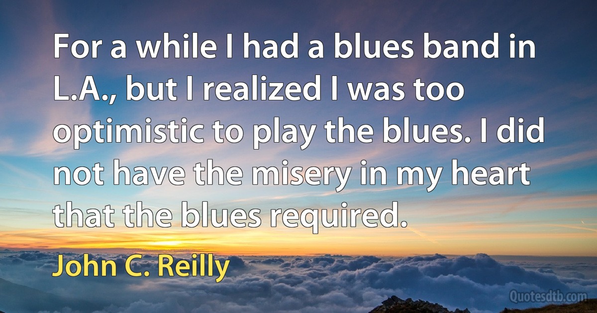 For a while I had a blues band in L.A., but I realized I was too optimistic to play the blues. I did not have the misery in my heart that the blues required. (John C. Reilly)