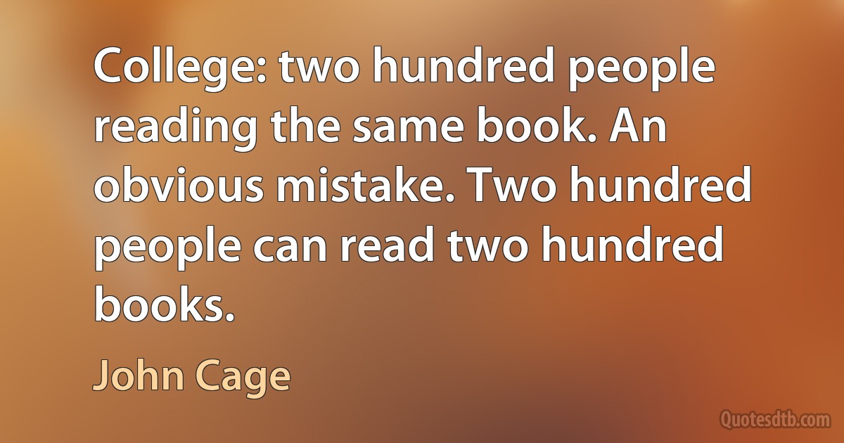 College: two hundred people reading the same book. An obvious mistake. Two hundred people can read two hundred books. (John Cage)