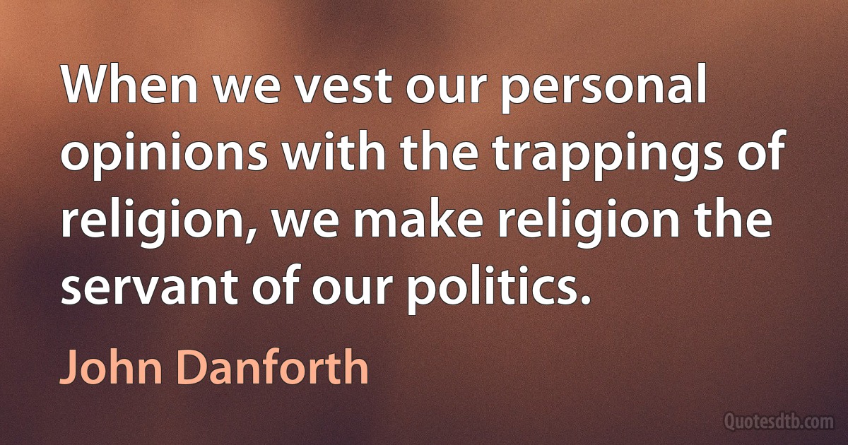 When we vest our personal opinions with the trappings of religion, we make religion the servant of our politics. (John Danforth)