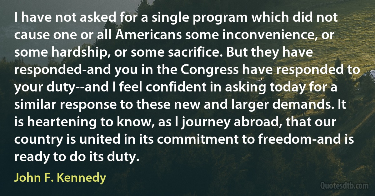 I have not asked for a single program which did not cause one or all Americans some inconvenience, or some hardship, or some sacrifice. But they have responded-and you in the Congress have responded to your duty--and I feel confident in asking today for a similar response to these new and larger demands. It is heartening to know, as I journey abroad, that our country is united in its commitment to freedom-and is ready to do its duty. (John F. Kennedy)