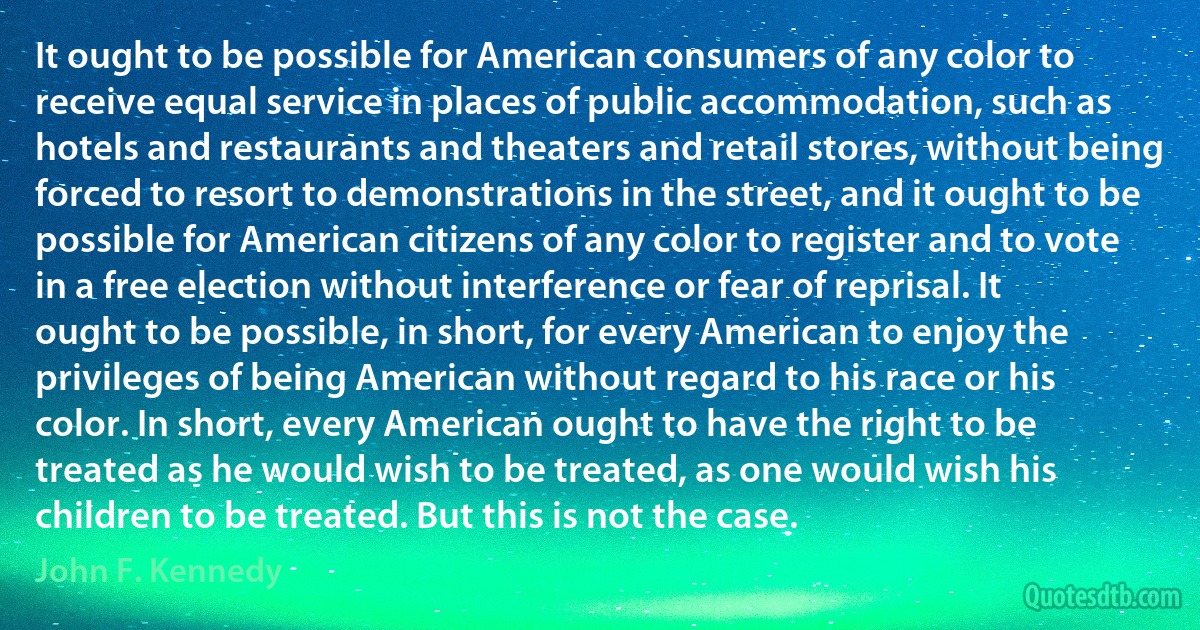 It ought to be possible for American consumers of any color to receive equal service in places of public accommodation, such as hotels and restaurants and theaters and retail stores, without being forced to resort to demonstrations in the street, and it ought to be possible for American citizens of any color to register and to vote in a free election without interference or fear of reprisal. It ought to be possible, in short, for every American to enjoy the privileges of being American without regard to his race or his color. In short, every American ought to have the right to be treated as he would wish to be treated, as one would wish his children to be treated. But this is not the case. (John F. Kennedy)