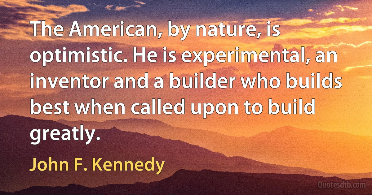 The American, by nature, is optimistic. He is experimental, an inventor and a builder who builds best when called upon to build greatly. (John F. Kennedy)