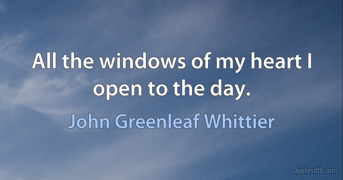 All the windows of my heart I open to the day. (John Greenleaf Whittier)