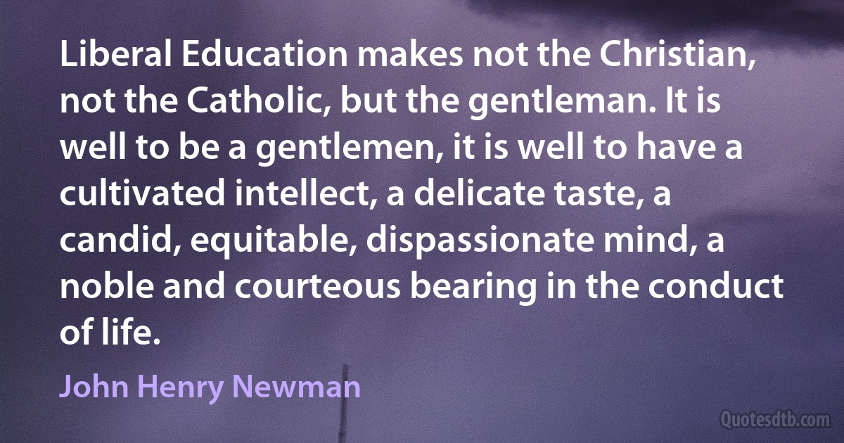 Liberal Education makes not the Christian, not the Catholic, but the gentleman. It is well to be a gentlemen, it is well to have a cultivated intellect, a delicate taste, a candid, equitable, dispassionate mind, a noble and courteous bearing in the conduct of life. (John Henry Newman)