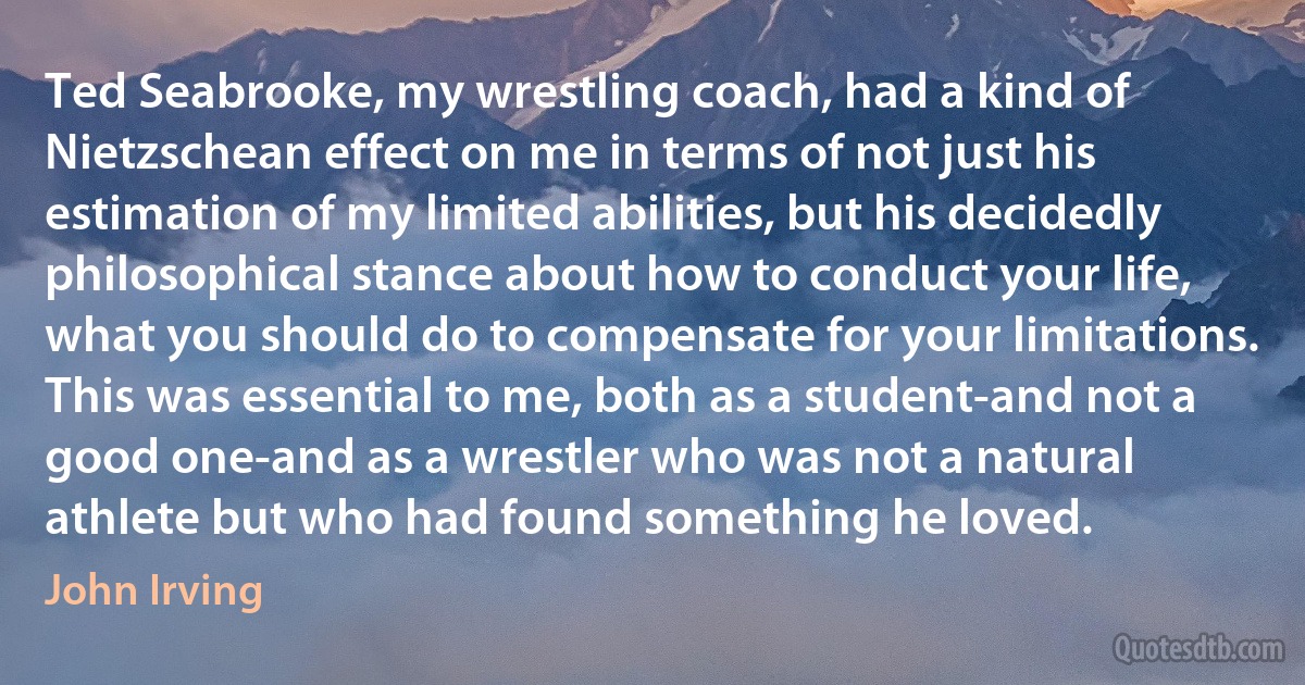 Ted Seabrooke, my wrestling coach, had a kind of Nietzschean effect on me in terms of not just his estimation of my limited abilities, but his decidedly philosophical stance about how to conduct your life, what you should do to compensate for your limitations. This was essential to me, both as a student-and not a good one-and as a wrestler who was not a natural athlete but who had found something he loved. (John Irving)