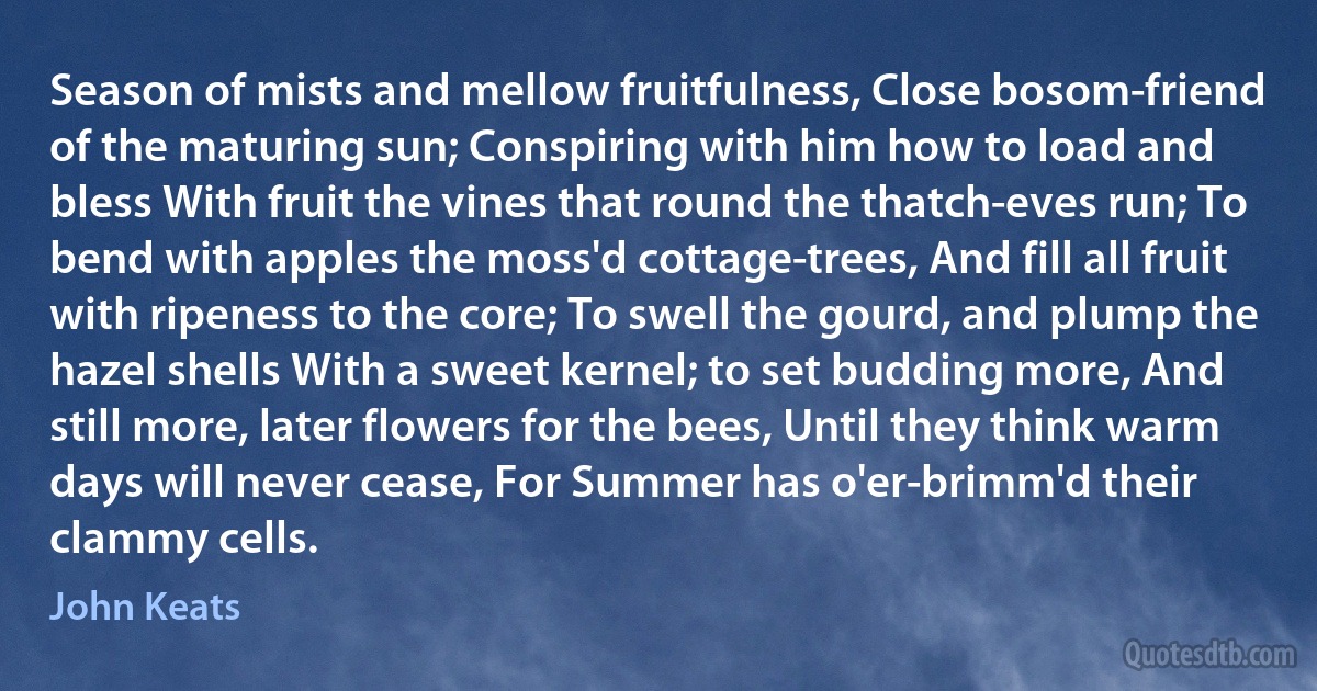 Season of mists and mellow fruitfulness, Close bosom-friend of the maturing sun; Conspiring with him how to load and bless With fruit the vines that round the thatch-eves run; To bend with apples the moss'd cottage-trees, And fill all fruit with ripeness to the core; To swell the gourd, and plump the hazel shells With a sweet kernel; to set budding more, And still more, later flowers for the bees, Until they think warm days will never cease, For Summer has o'er-brimm'd their clammy cells. (John Keats)