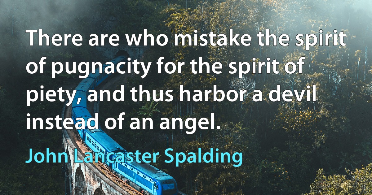 There are who mistake the spirit of pugnacity for the spirit of piety, and thus harbor a devil instead of an angel. (John Lancaster Spalding)