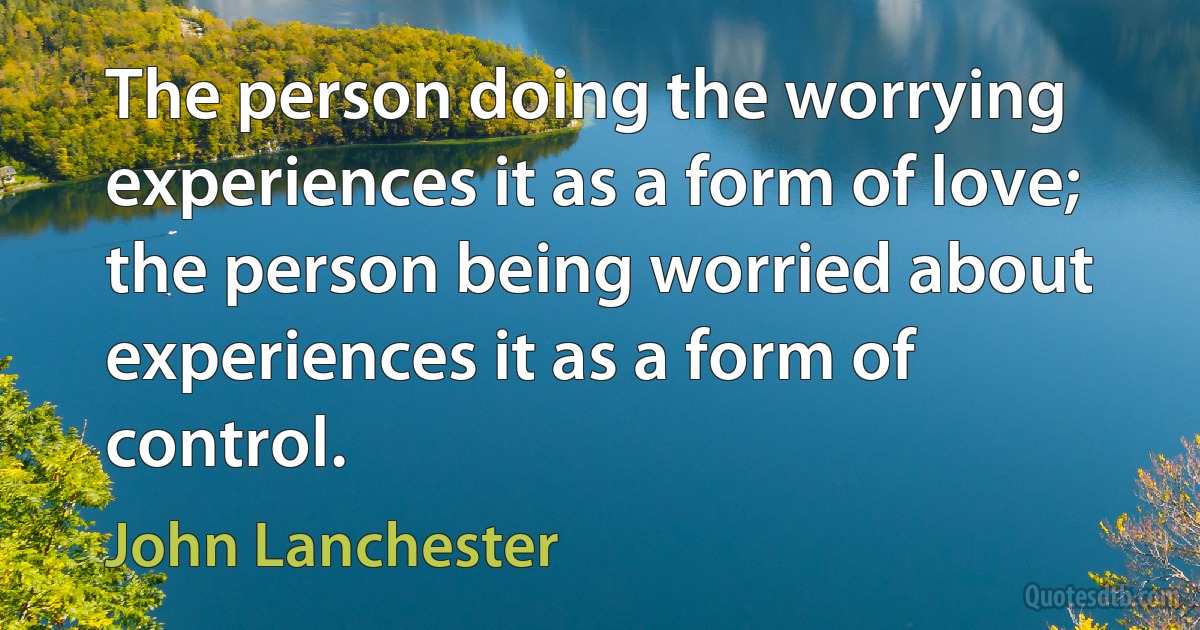 The person doing the worrying experiences it as a form of love; the person being worried about experiences it as a form of control. (John Lanchester)