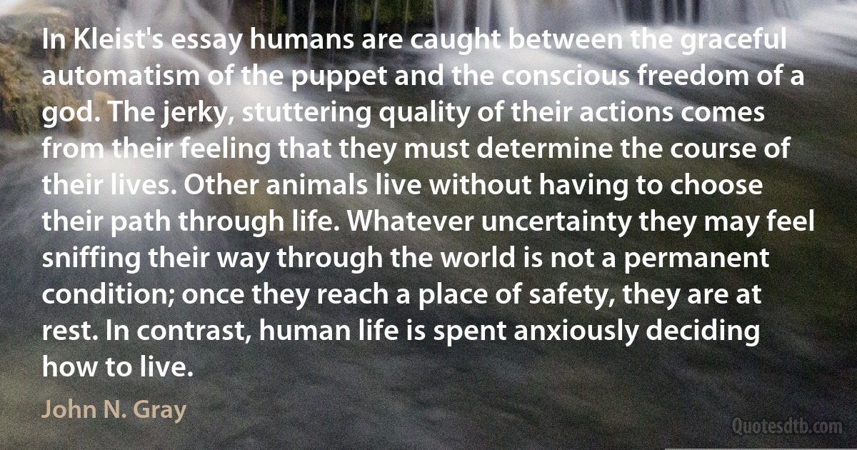 In Kleist's essay humans are caught between the graceful automatism of the puppet and the conscious freedom of a god. The jerky, stuttering quality of their actions comes from their feeling that they must determine the course of their lives. Other animals live without having to choose their path through life. Whatever uncertainty they may feel sniffing their way through the world is not a permanent condition; once they reach a place of safety, they are at rest. In contrast, human life is spent anxiously deciding how to live. (John N. Gray)