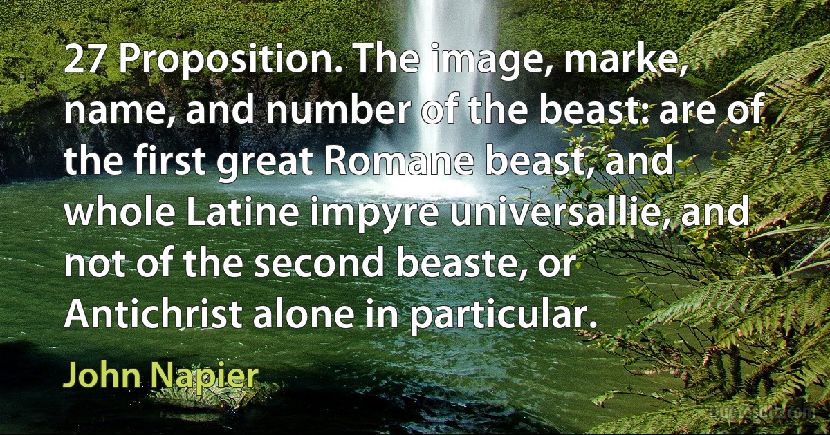 27 Proposition. The image, marke, name, and number of the beast: are of the first great Romane beast, and whole Latine impyre universallie, and not of the second beaste, or Antichrist alone in particular. (John Napier)