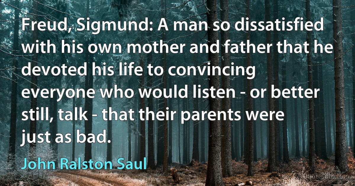 Freud, Sigmund: A man so dissatisfied with his own mother and father that he devoted his life to convincing everyone who would listen - or better still, talk - that their parents were just as bad. (John Ralston Saul)