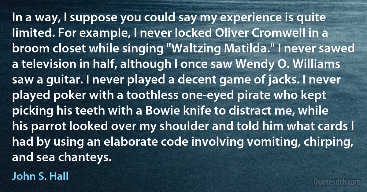 In a way, I suppose you could say my experience is quite limited. For example, I never locked Oliver Cromwell in a broom closet while singing "Waltzing Matilda." I never sawed a television in half, although I once saw Wendy O. Williams saw a guitar. I never played a decent game of jacks. I never played poker with a toothless one-eyed pirate who kept picking his teeth with a Bowie knife to distract me, while his parrot looked over my shoulder and told him what cards I had by using an elaborate code involving vomiting, chirping, and sea chanteys. (John S. Hall)