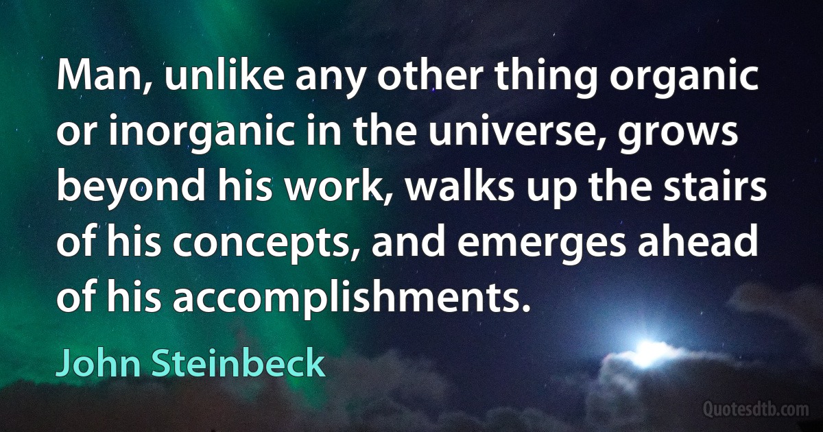 Man, unlike any other thing organic or inorganic in the universe, grows beyond his work, walks up the stairs of his concepts, and emerges ahead of his accomplishments. (John Steinbeck)