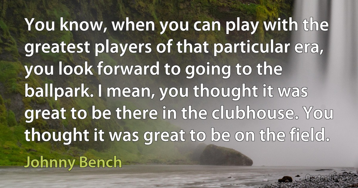 You know, when you can play with the greatest players of that particular era, you look forward to going to the ballpark. I mean, you thought it was great to be there in the clubhouse. You thought it was great to be on the field. (Johnny Bench)