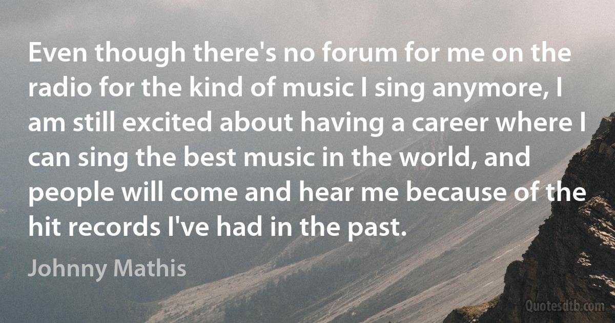 Even though there's no forum for me on the radio for the kind of music I sing anymore, I am still excited about having a career where I can sing the best music in the world, and people will come and hear me because of the hit records I've had in the past. (Johnny Mathis)