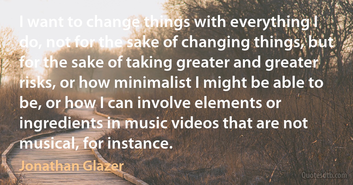 I want to change things with everything I do, not for the sake of changing things, but for the sake of taking greater and greater risks, or how minimalist I might be able to be, or how I can involve elements or ingredients in music videos that are not musical, for instance. (Jonathan Glazer)